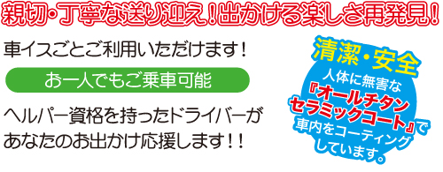 親切・丁寧な送り迎え！出かける楽しさ再発見！車イスごとご利用いただけます。お一人でもご乗車可能。ヘルパー資格を持ったドライバーがあなたのお出かけ応援します！！